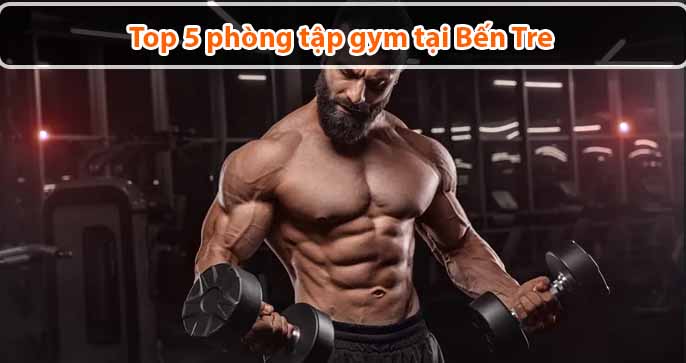 Top 5 phòng tập gym tại Bến Tre chất lượng, uy tín nhất