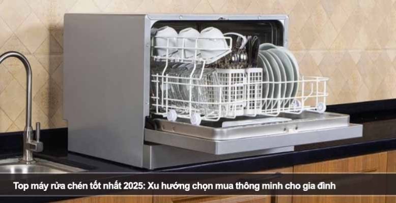 Top máy rửa chén tốt nhất 2025: Xu hướng chọn mua thông minh cho gia đình