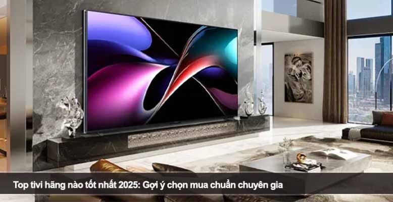 Top tivi hãng nào tốt nhất 2025: Gợi ý chọn mua chuẩn chuyên gia